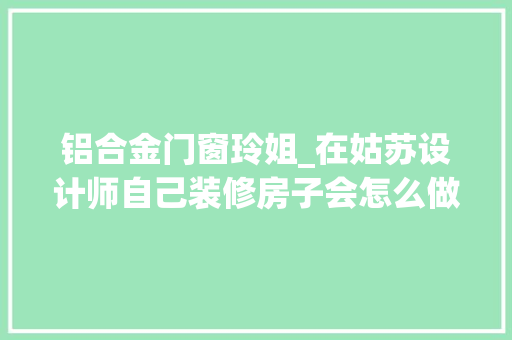 铝合金门窗玲姐_在姑苏设计师自己装修房子会怎么做干货分享