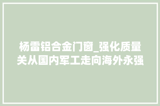 杨雷铝合金门窗_强化质量关从国内军工走向海外永强汽车领跑专用车制造市场