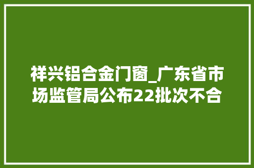祥兴铝合金门窗_广东省市场监管局公布22批次不合格食物