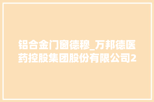铝合金门窗德穆_万邦德医药控股集团股份有限公司2021年年度申报摘要
