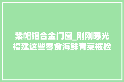 紫帽铝合金门窗_刚刚曝光福建这些零食海鲜青菜被检出不合格永辉新华都沃尔玛等上黑榜