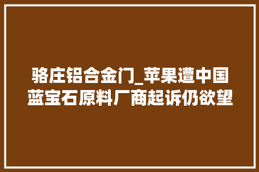 骆庄铝合金门_苹果遭中国蓝宝石原料厂商起诉仍欲望将蓝宝石用于手机屏幕