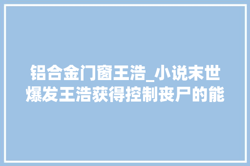 铝合金门窗王浩_小说末世爆发王浩获得控制丧尸的能力这是要起飞啊
