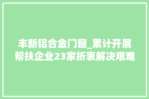 丰新铝合金门窗_累计开展帮扶企业23家折衷解决艰难问题17个丰顺驻企体验做事员助企成长