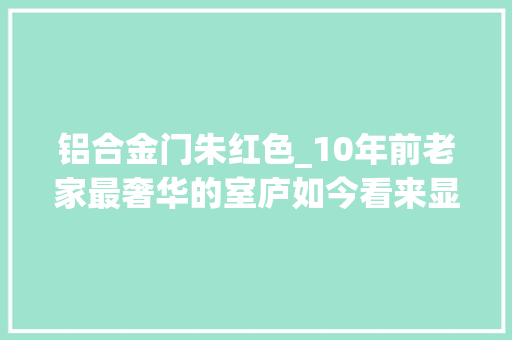 铝合金门朱红色_10年前老家最奢华的室庐如今看来显得很寒酸童年回忆涌上心头