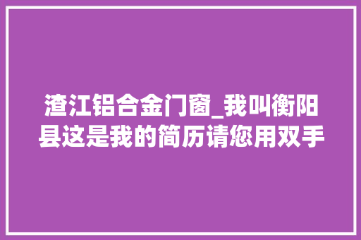 渣江铝合金门窗_我叫衡阳县这是我的简历请您用双手把它传递下去
