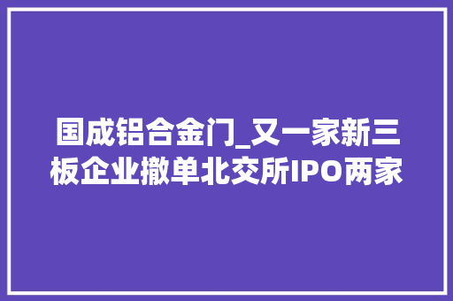 国成铝合金门_又一家新三板企业撤单北交所IPO两家公司终止深交所上市计划