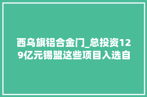 西乌旗铝合金门_总投资129亿元锡盟这些项目入选自治区重点经济合作项目