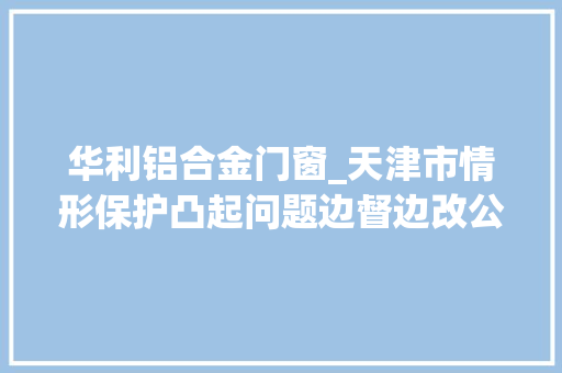 华利铝合金门窗_天津市情形保护凸起问题边督边改公开信息第116批20例信访举报问题解决情况