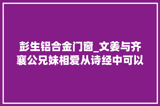 彭生铝合金门窗_文姜与齐襄公兄妹相爱从诗经中可以看出当时社会对这起丑闻的立场