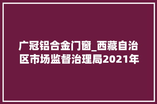广冠铝合金门窗_西藏自治区市场监督治理局2021年第2期食物抽检90批次合格2批次不合格