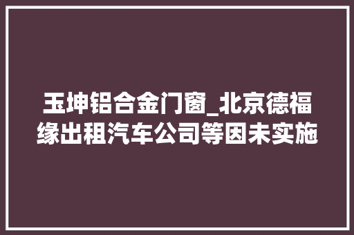 玉坤铝合金门窗_北京德福缘出租汽车公司等因未实施门路交通安然戒备责任轨制被禁止上路