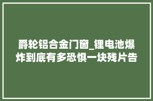 爵轮铝合金门窗_锂电池爆炸到底有多恐惧一块残片告诉你这三种情况最危险