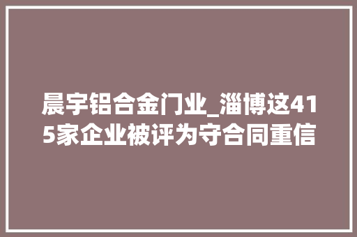 晨宇铝合金门业_淄博这415家企业被评为守合同重信用企业有你单位吗