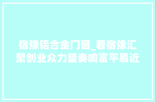 宿豫铝合金门窗_看宿豫汇聚创业众力量奏响富平易近主旋律