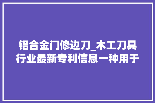 铝合金门修边刀_木工刀具行业最新专利信息一种用于加工板式家具的修边刀