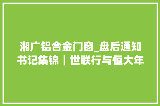 湘广铝合金门窗_盘后通知书记集锦｜世联行与恒大年夜集团已就应收款项中部分款项杀青抵房解决筹划