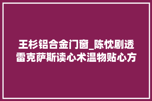 王杉铝合金门窗_陈忱剧透雷克萨斯读心术温物贴心方能与用户心意相通