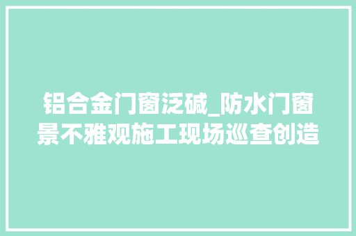 铝合金门窗泛碱_防水门窗景不雅观施工现场巡查创造很多问题你们是否也经常碰着