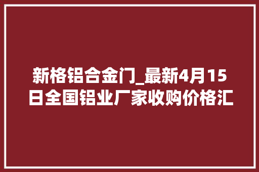 新格铝合金门_最新4月15日全国铝业厂家收购价格汇总附铝业价格表