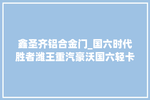 鑫圣齐铝合金门_国六时代胜者潍王重汽豪沃国六轻卡北京上市斩单59台