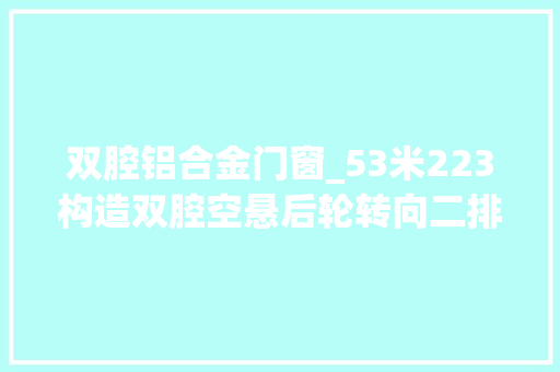 双腔铝合金门窗_53米223构造双腔空悬后轮转向二排优等舱知足