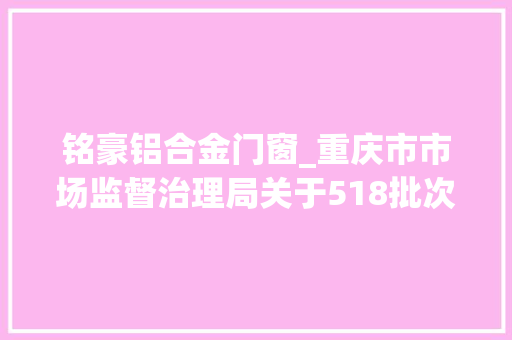 铭豪铝合金门窗_重庆市市场监督治理局关于518批次食物安然抽检情况的通知布告2024年第3号
