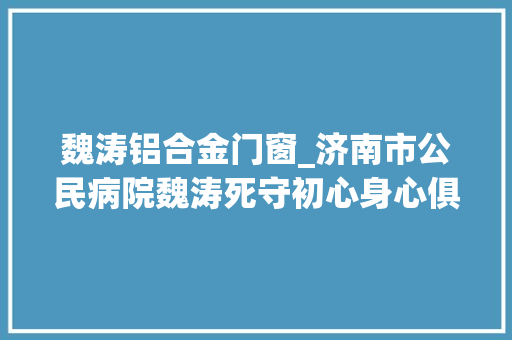 魏涛铝合金门窗_济南市公民病院魏涛死守初心身心俱鄙人层勇担负务责任全扛在肩