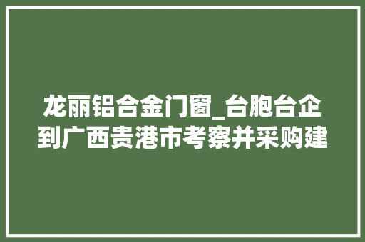 龙丽铝合金门窗_台胞台企到广西贵港市考察并采购建材