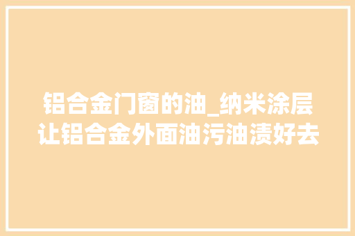 铝合金门窗的油_纳米涂层让铝合金外面油污油渍好去除加工后清洗水渍污渍除油快