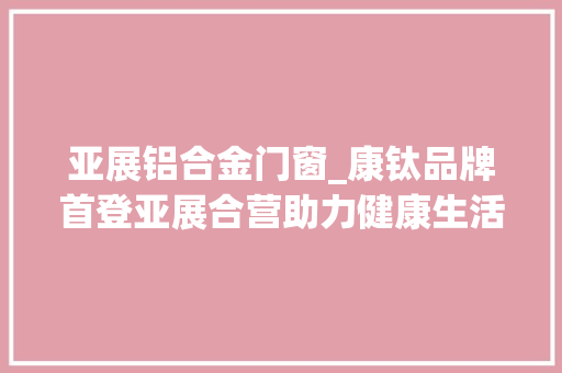 亚展铝合金门窗_康钛品牌首登亚展合营助力健康生活