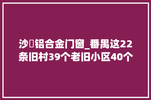 沙滘铝合金门窗_番禺这22条旧村39个老旧小区40个旧厂房周全改造有你家吗