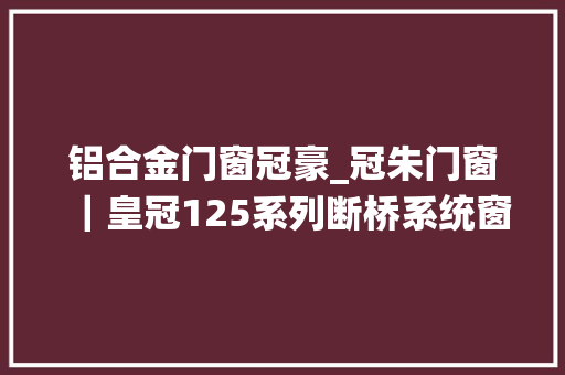铝合金门窗冠豪_冠朱门窗｜皇冠125系列断桥系统窗实力打造舒适的高级感空间