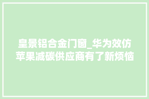 皇景铝合金门窗_华为效仿苹果减碳供应商有了新烦恼台湾25大年夜IC设计公司曝光