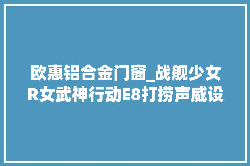 欧惠铝合金门窗_战舰少女R女武神行动E8打捞声威设备攻略