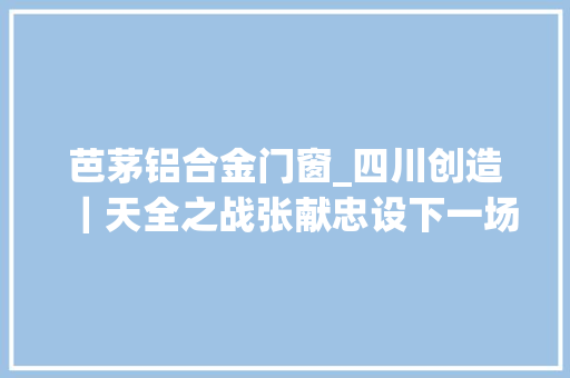 芭茅铝合金门窗_四川创造｜天全之战张献忠设下一场鸿门宴下