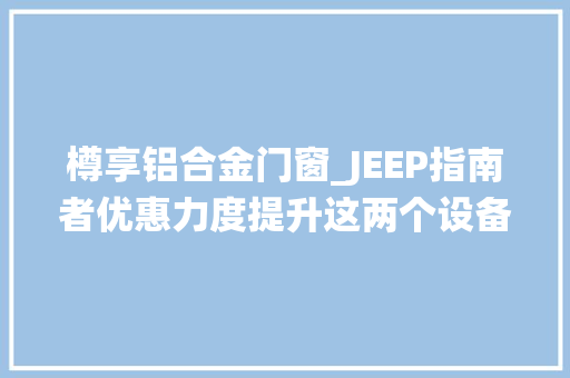 樽享铝合金门窗_JEEP指南者优惠力度提升这两个设备最为诱人