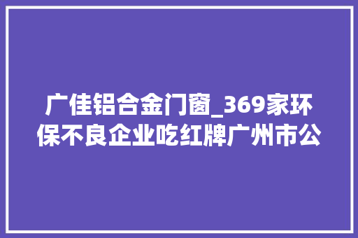 广佳铝合金门窗_369家环保不良企业吃红牌广州市公布2018年企业情形信用评价结果
