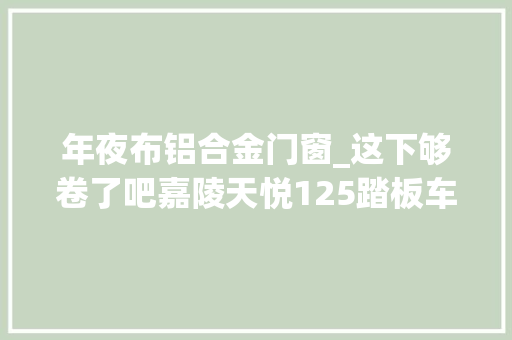 年夜布铝合金门窗_这下够卷了吧嘉陵天悦125踏板车上市售价7980元有双通道ABS
