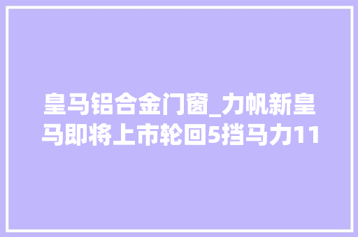 皇马铝合金门窗_力帆新皇马即将上市轮回5挡马力117匹看样子能多拉两麻袋