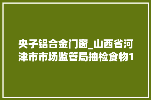 央子铝合金门窗_山西省河津市市场监管局抽检食物165批次不合格2批次