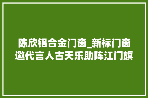 陈欣铝合金门窗_新标门窗邀代言人古天乐助阵江门旗舰店开业提升美好人居生活