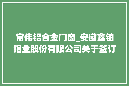 常伟铝合金门窗_安徽鑫铂铝业股份有限公司关于签订高端节能系统门窗铝型材项目投资协议书并设立全资子公司的通知书记