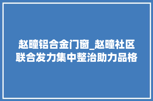 赵疃铝合金门窗_赵疃社区联合发力集中整治助力品格城市培植