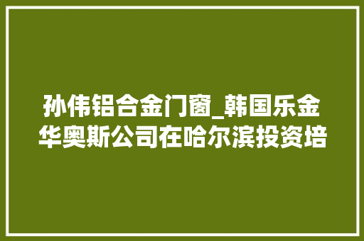 孙伟铝合金门窗_韩国乐金华奥斯公司在哈尔滨投资培植门窗分娩基地