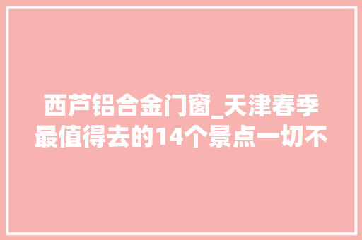 西芦铝合金门窗_天津春季最值得去的14个景点一切不要钱绝对没有滨江道