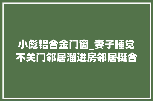 小彪铝合金门窗_妻子睡觉不关门邻居溜进房邻居挺合营的还协助擦汗