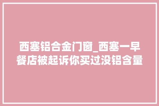 西塞铝合金门窗_西塞一早餐店被起诉你买过没铝含量竟超标9倍