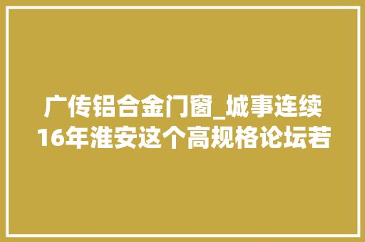 广传铝合金门窗_城事连续16年淮安这个高规格论坛若何让台资高地绽放满园春色