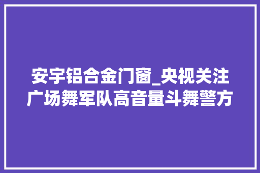 安宇铝合金门窗_央视关注广场舞军队高音量斗舞警方这么做大年夜快人心